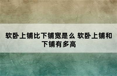 软卧上铺比下铺宽是么 软卧上铺和下铺有多高